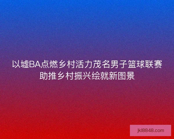 以墟BA点燃乡村活力茂名男子篮球联赛助推乡村振兴绘就新图景