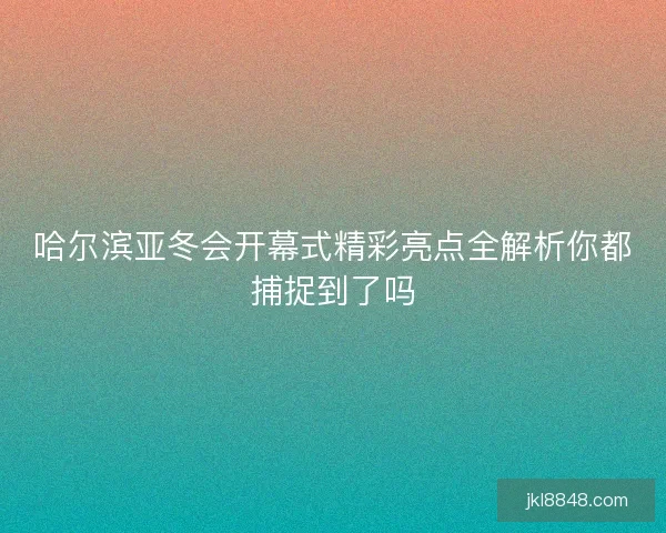 哈尔滨亚冬会开幕式精彩亮点全解析你都捕捉到了吗
