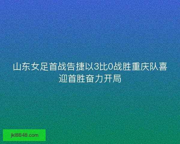 山东女足首战告捷以3比0战胜重庆队喜迎首胜奋力开局